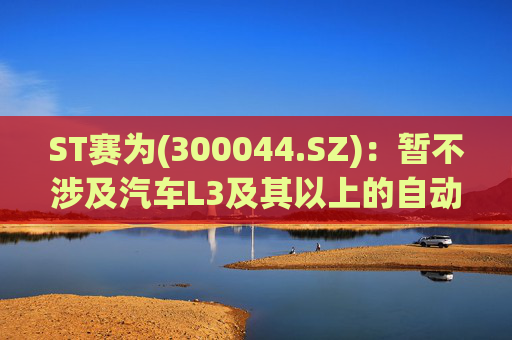 ST赛为(300044.SZ)：暂不涉及汽车L3及其以上的自动驾驶业务