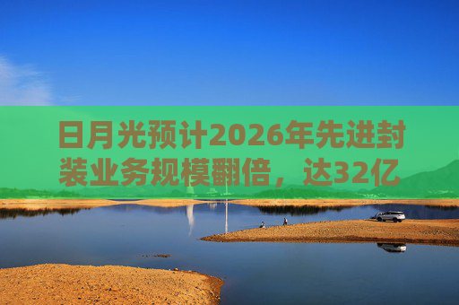 日月光预计2026年先进封装业务规模翻倍，达32亿美元