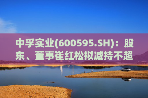 中孚实业(600595.SH)：股东、董事崔红松拟减持不超287.53万股股份