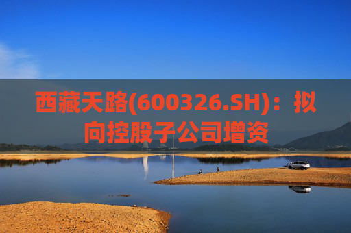 西藏天路(600326.SH)：拟向控股子公司增资