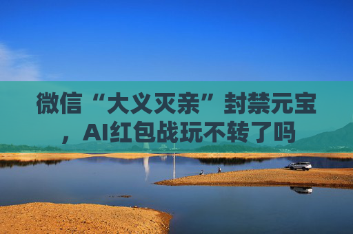 微信“大义灭亲”封禁元宝，AI红包战玩不转了吗