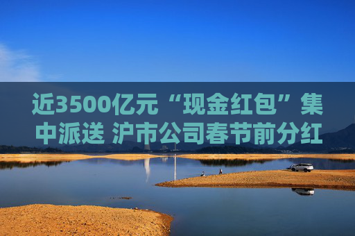 近3500亿元“现金红包”集中派送 沪市公司春节前分红火热