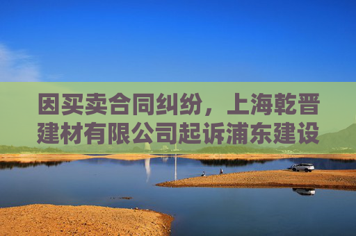 因买卖合同纠纷，上海乾晋建材有限公司起诉浦东建设等