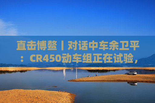 直击博鳌丨对话中车余卫平：CR450动车组正在试验，不久的将来就能坐上  第1张