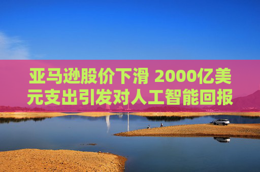 亚马逊股价下滑 2000亿美元支出引发对人工智能回报的担忧 第1张 亚马逊股价下滑 2000亿美元支出引发对人工智能回报的担忧 第1张