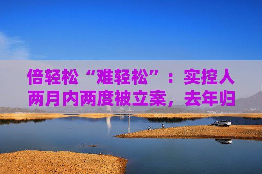 倍轻松“难轻松”：实控人两月内两度被立案，去年归母净利盈转亏