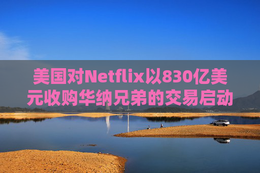 美国对Netflix以830亿美元收购华纳兄弟的交易启动反垄断审查 第1张 美国对Netflix以830亿美元收购华纳兄弟的交易启动反垄断审查 第1张