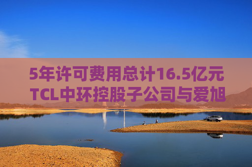 5年许可费用总计16.5亿元 TCL中环控股子公司与爱旭股份达成专利授权协议