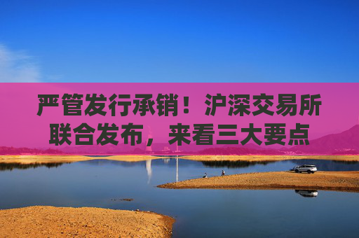 严管发行承销！沪深交易所联合发布，来看三大要点