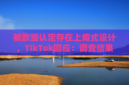 被欧盟认定存在上瘾式设计，TikTok回应：调查结果完全错误