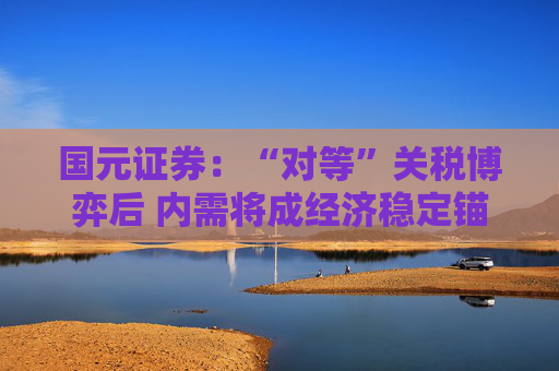 国元证券：“对等”关税博弈后 内需将成经济稳定锚