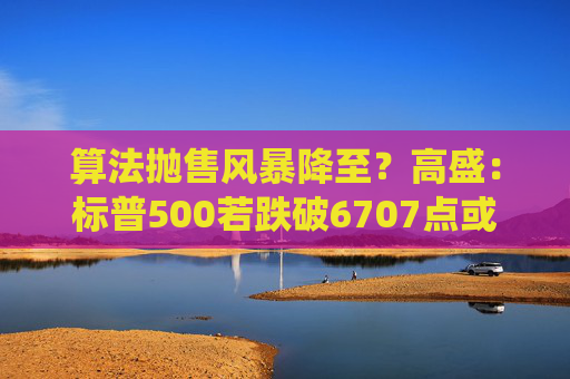 算法抛售风暴降至？高盛：标普500若跌破6707点或触发800亿美元系统性卖盘