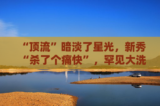 “顶流”暗淡了星光，新秀“杀了个痛快”，罕见大洗牌来了