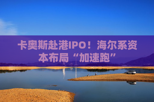 卡奥斯赴港IPO！海尔系资本布局“加速跑”