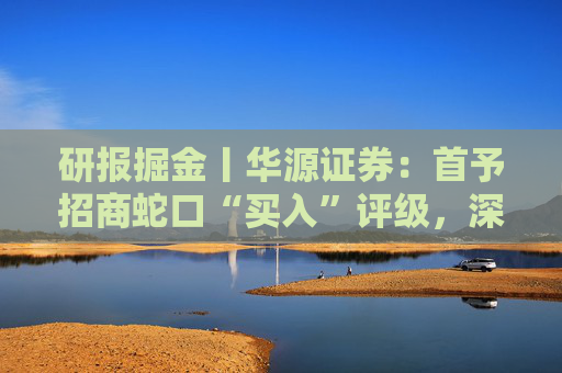 研报掘金丨华源证券：首予招商蛇口“买入”评级，深耕核心城市，央企平台优势凸显