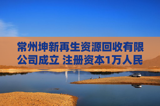 常州坤新再生资源回收有限公司成立 注册资本1万人民币