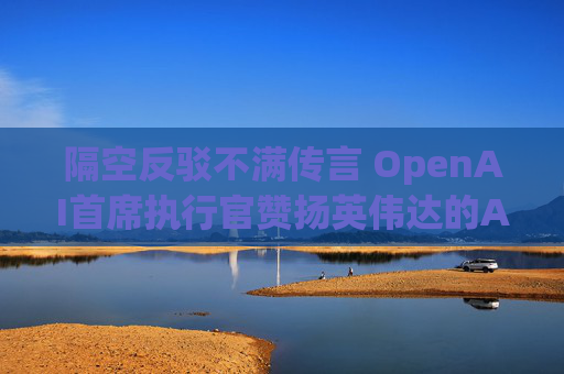 隔空反驳不满传言 OpenAI首席执行官赞扬英伟达的AI芯片