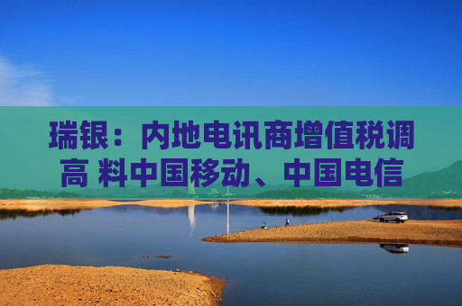 瑞银：内地电讯商增值税调高 料中国移动、中国电信及中国联通盈利受9%