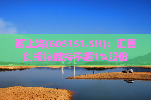 西上海(605151.SH):汇嘉创投拟减持不超1%股份