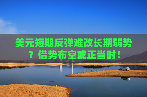美元短期反弹难改长期弱势？借势布空或正当时！