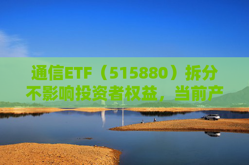 通信ETF（515880）拆分不影响投资者权益，当前产业呈“业绩隐忧已除后续催化良多”特征