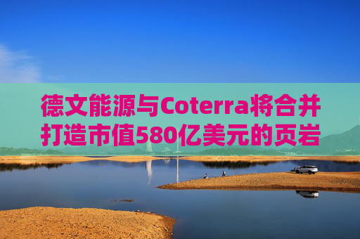 德文能源与Coterra将合并打造市值580亿美元的页岩油生产商