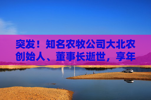 突发!知名农牧公司大北农创始人、董事长逝世,享年60岁