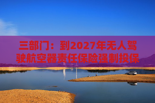 三部门：到2027年无人驾驶航空器责任保险强制投保制度初步建立 低空保险产品不断丰富
