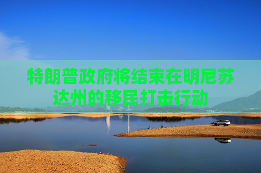特朗普政府将结束在明尼苏达州的移民打击行动