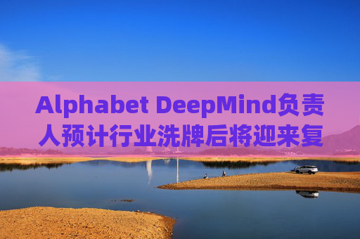 Alphabet DeepMind负责人预计行业洗牌后将迎来复兴  第1张