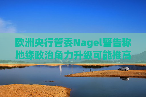 欧洲央行管委Nagel警告称地缘政治角力升级可能推高通胀