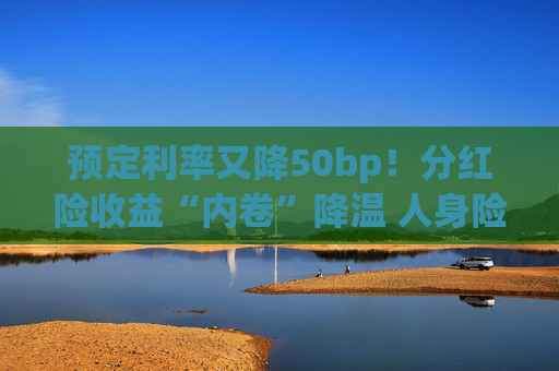 预定利率又降50bp！分红险收益“内卷”降温 人身险产品加速向“低保证+高浮动”转型