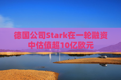 德国公司Stark在一轮融资中估值超10亿欧元