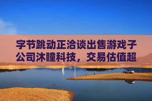 字节跳动正洽谈出售游戏子公司沐瞳科技，交易估值超60亿美元