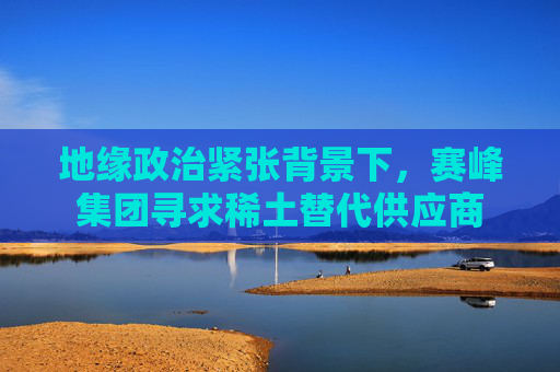 地缘政治紧张背景下，赛峰集团寻求稀土替代供应商