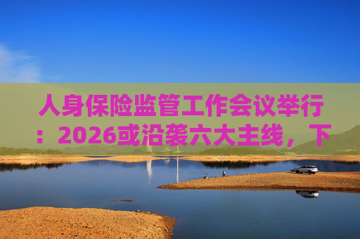 人身保险监管工作会议举行：2026或沿袭六大主线，下一位人身险司司长成最大悬念