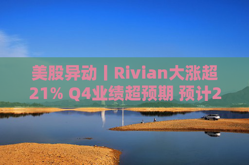美股异动丨Rivian大涨超21% Q4业绩超预期 预计2026年交付量将激增53%