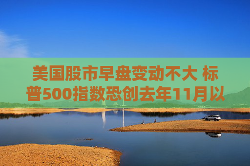 美国股市早盘变动不大 标普500指数恐创去年11月以来表现最糟的一周