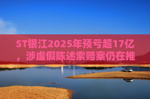ST银江2025年预亏超17亿，涉虚假陈述索赔案仍在推进