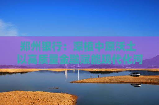 郑州银行：深植中原沃土 以高质量金融赋能现代化河南建设