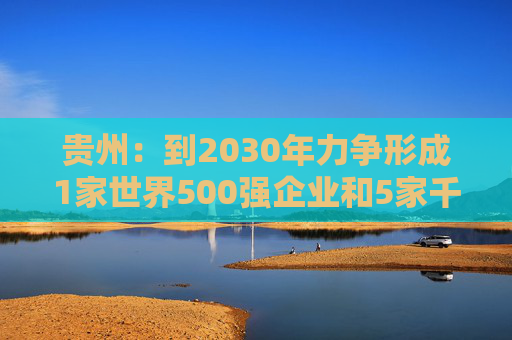 贵州：到2030年力争形成1家世界500强企业和5家千亿级、1家五百亿级、7家百亿级的省属骨干企业舰队