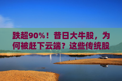 跌超90%！昔日大牛股，为何被赶下云端？这些传统股却创出新高