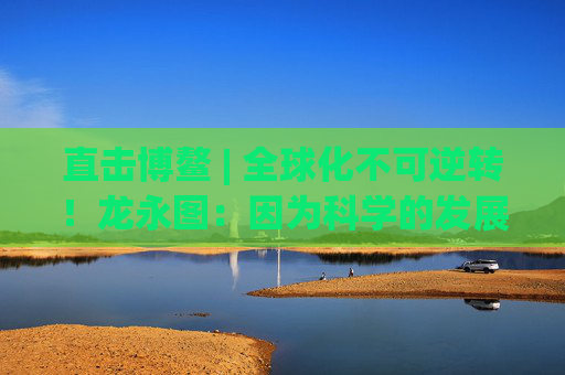 直击博鳌 | 全球化不可逆转！龙永图：因为科学的发展没有停止
