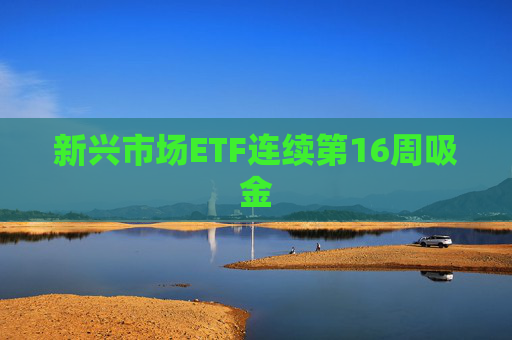 新兴市场ETF连续第16周吸金