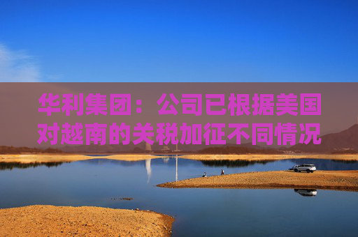 华利集团:公司已根据美国对越南的关税加征不同情况拟定了不同的应对方案