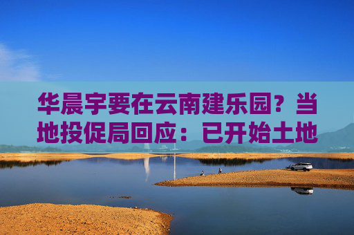 华晨宇要在云南建乐园？当地投促局回应：已开始土地平整