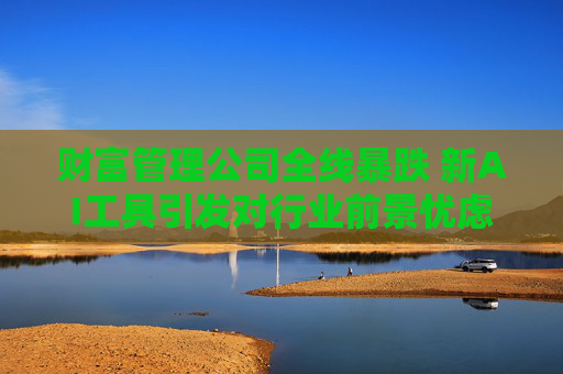 财富管理公司全线暴跌 新AI工具引发对行业前景忧虑