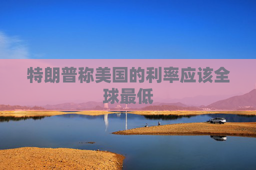 特朗普称美国的利率应该全球最低