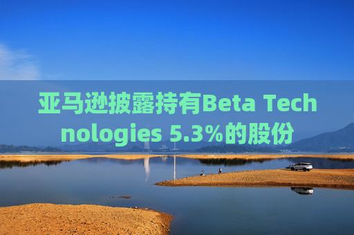 亚马逊披露持有Beta Technologies 5.3%的股份