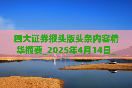 四大证券报头版头条内容精华摘要_2025年4月14日_财经新闻